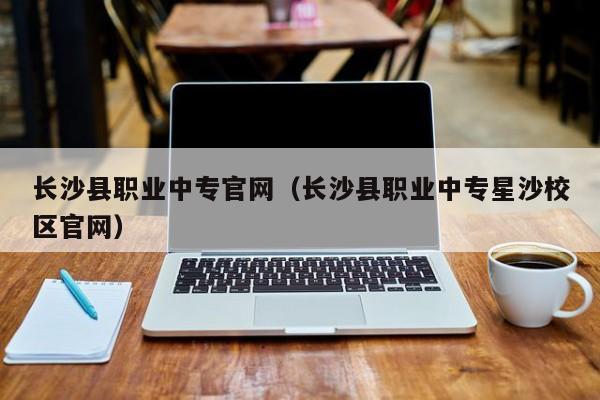 長沙縣職業(yè)中專官網(wǎng)（長沙縣職業(yè)中專星沙校區(qū)官網(wǎng)）