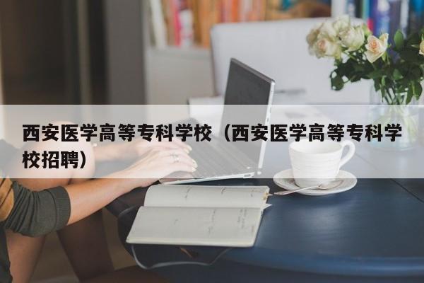 西安醫(yī)學(xué)高等?？茖W(xué)校（西安醫(yī)學(xué)高等?？茖W(xué)校招聘）