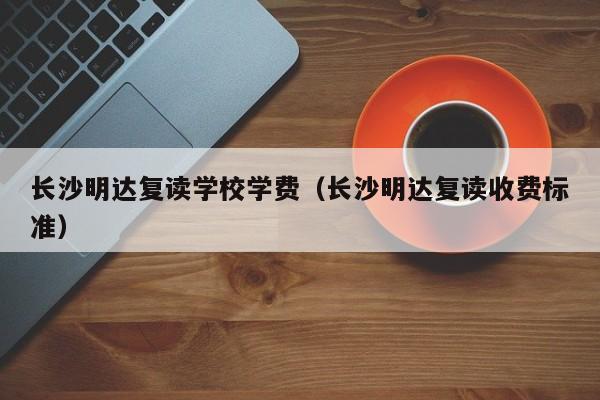 長沙明達復讀學校學費（長沙明達復讀收費標準）