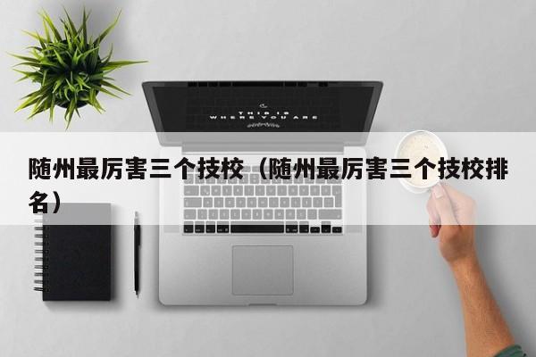 隨州最厲害三個(gè)技校（隨州最厲害三個(gè)技校排名）