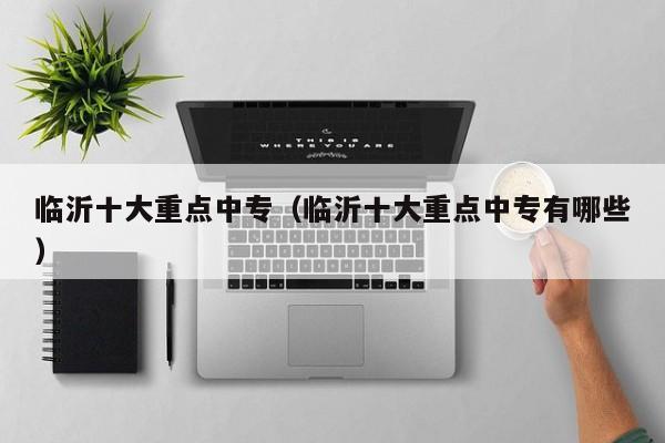臨沂十大重點(diǎn)中專(zhuān)（臨沂十大重點(diǎn)中專(zhuān)有哪些）