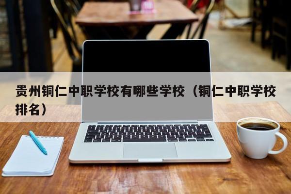 貴州銅仁中職學(xué)校有哪些學(xué)校（銅仁中職學(xué)校排名）