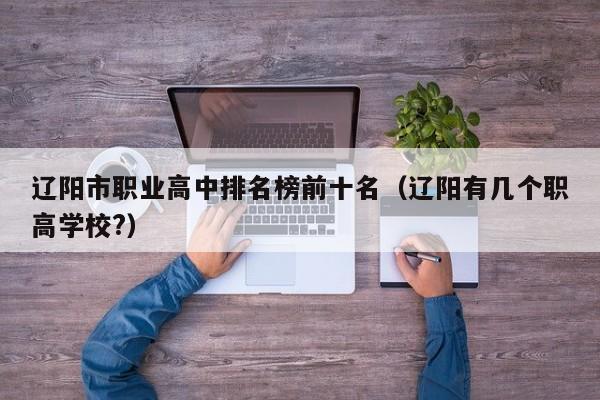 遼陽市職業(yè)高中排名榜前十名（遼陽有幾個職高學(xué)校?）