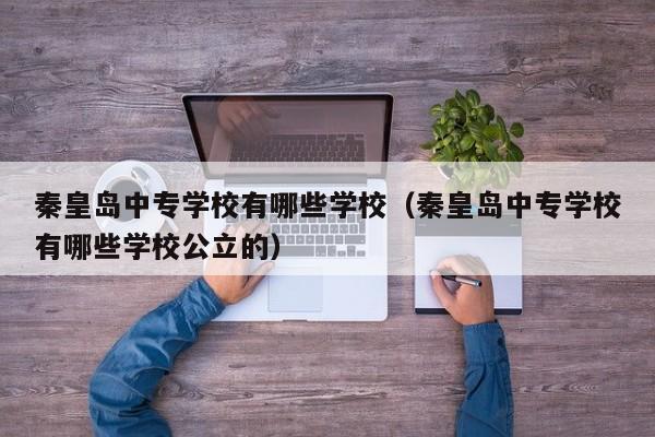 秦皇島中專學(xué)校有哪些學(xué)校（秦皇島中專學(xué)校有哪些學(xué)校公立的）