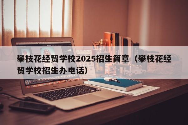 攀枝花經(jīng)貿(mào)學(xué)校2025招生簡章（攀枝花經(jīng)貿(mào)學(xué)校招生辦電話）