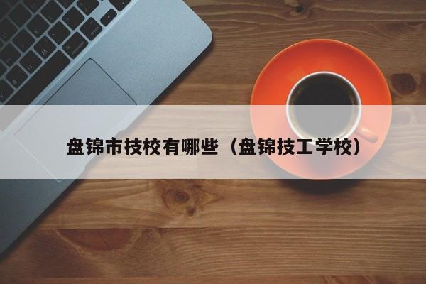 盤錦市技校有哪些（盤錦技工學(xué)校）