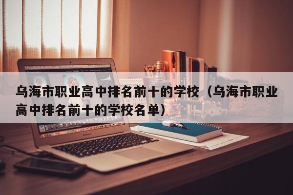 烏海市職業(yè)高中排名前十的學(xué)校（烏海市職業(yè)高中排名前十的學(xué)校名單）
