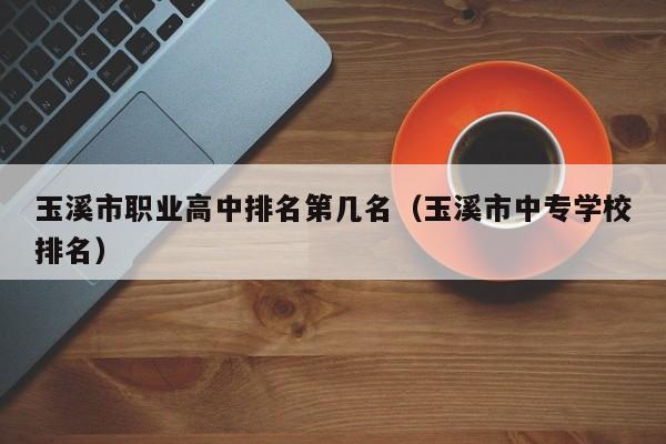 玉溪市職業(yè)高中排名第幾名（玉溪市中專(zhuān)學(xué)校排名）