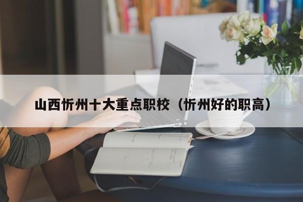 山西忻州十大重點(diǎn)職校（忻州好的職高）