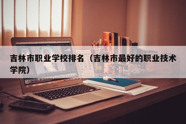 吉林市職業(yè)學校排名（吉林市最好的職業(yè)技術學院）