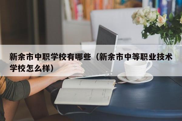 新余市中職學(xué)校有哪些（新余市中等職業(yè)技術(shù)學(xué)校怎么樣）