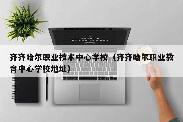 齊齊哈爾職業(yè)技術(shù)中心學(xué)校（齊齊哈爾職業(yè)教育中心學(xué)校地址）