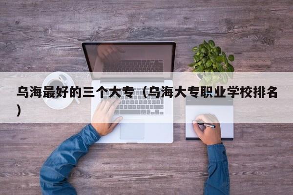 烏海最好的三個大專（烏海大專職業(yè)學(xué)校排名）