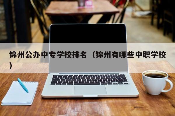 錦州公辦中專學(xué)校排名（錦州有哪些中職學(xué)校）