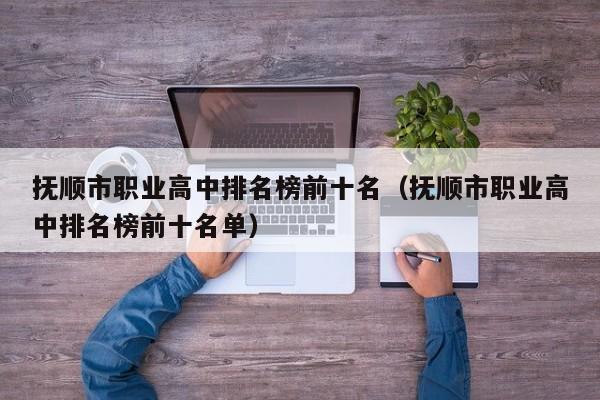 撫順市職業(yè)高中排名榜前十名（撫順市職業(yè)高中排名榜前十名單）