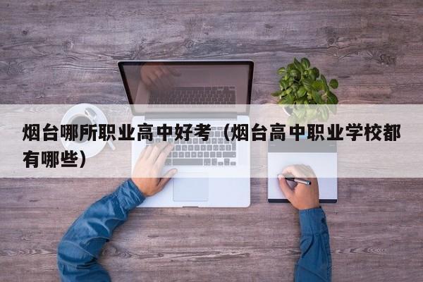 煙臺(tái)哪所職業(yè)高中好考（煙臺(tái)高中職業(yè)學(xué)校都有哪些）