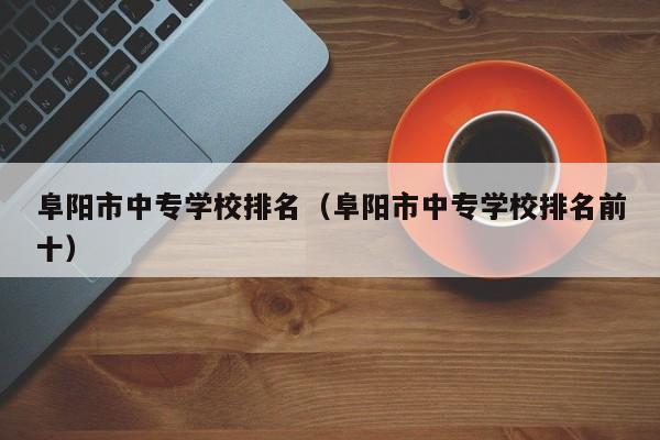 阜陽市中專學(xué)校排名（阜陽市中專學(xué)校排名前十）