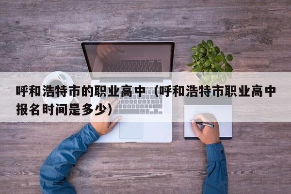 呼和浩特市的職業(yè)高中（呼和浩特市職業(yè)高中報(bào)名時(shí)間是多少）