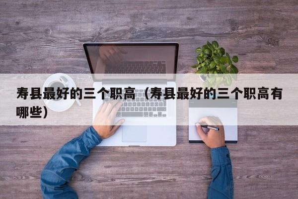 壽縣最好的三個(gè)職高（壽縣最好的三個(gè)職高有哪些）