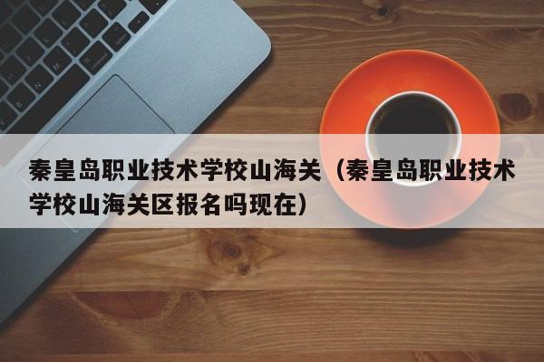 秦皇島職業(yè)技術(shù)學(xué)校山海關(guān)（秦皇島職業(yè)技術(shù)學(xué)校山海關(guān)區(qū)報(bào)名嗎現(xiàn)在）