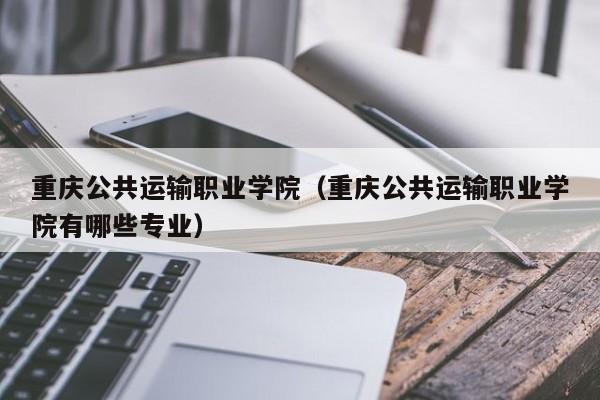 重慶公共運輸職業(yè)學院（重慶公共運輸職業(yè)學院有哪些專業(yè)）