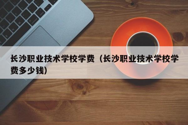 長沙職業(yè)技術(shù)學(xué)校學(xué)費(fèi)（長沙職業(yè)技術(shù)學(xué)校學(xué)費(fèi)多少錢）