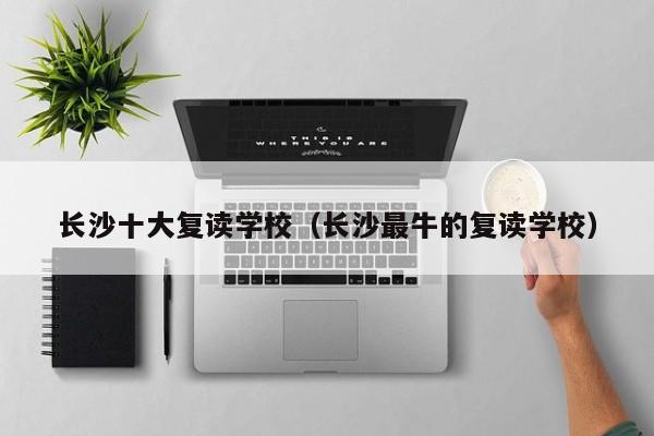 長沙十大復(fù)讀學(xué)校（長沙最牛的復(fù)讀學(xué)校）