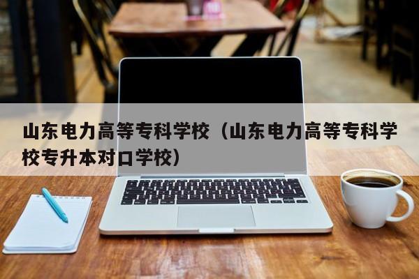 山東電力高等?？茖W(xué)校（山東電力高等?？茖W(xué)校專升本對(duì)口學(xué)校）