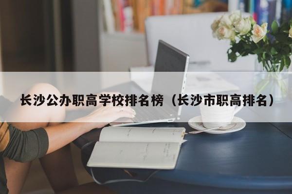長沙公辦職高學(xué)校排名榜（長沙市職高排名）