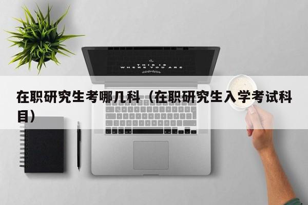在職研究生考哪幾科（在職研究生入學(xué)考試科目）