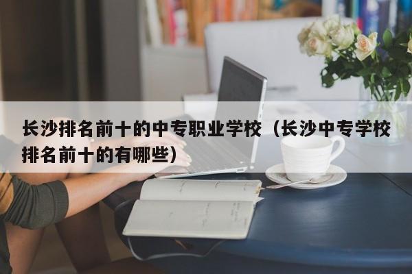 長沙排名前十的中專職業(yè)學(xué)校（長沙中專學(xué)校排名前十的有哪些）