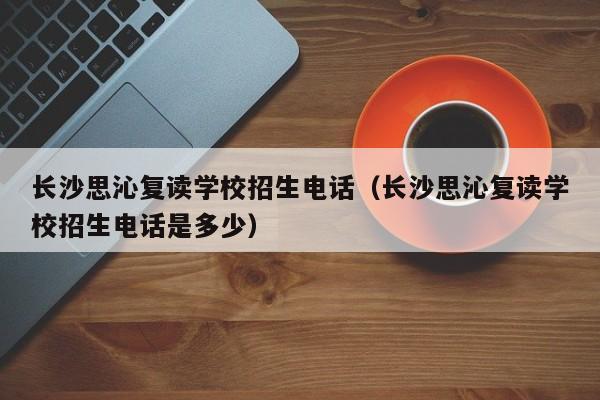 長(zhǎng)沙思沁復(fù)讀學(xué)校招生電話（長(zhǎng)沙思沁復(fù)讀學(xué)校招生電話是多少）