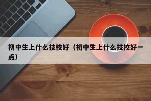 初中生上什么技校好（初中生上什么技校好一點(diǎn)）
