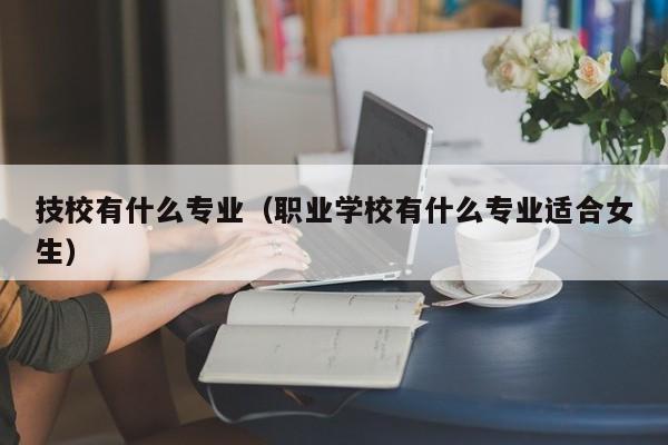 技校有什么專業(yè)（職業(yè)學(xué)校有什么專業(yè)適合女生）